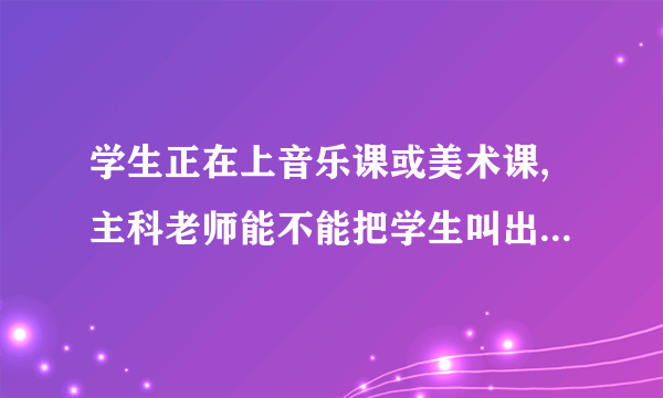 学生正在上音乐课或美术课,主科老师能不能把学生叫出来补作业，这样子对小孩有什么不好的影响？