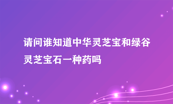 请问谁知道中华灵芝宝和绿谷灵芝宝石一种药吗