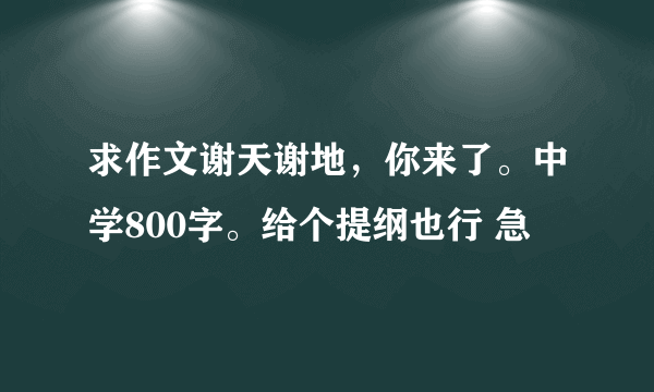 求作文谢天谢地，你来了。中学800字。给个提纲也行 急