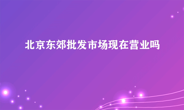 北京东郊批发市场现在营业吗