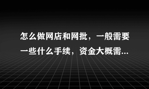 怎么做网店和网批，一般需要一些什么手续，资金大概需要多少？需要注意一些什么？