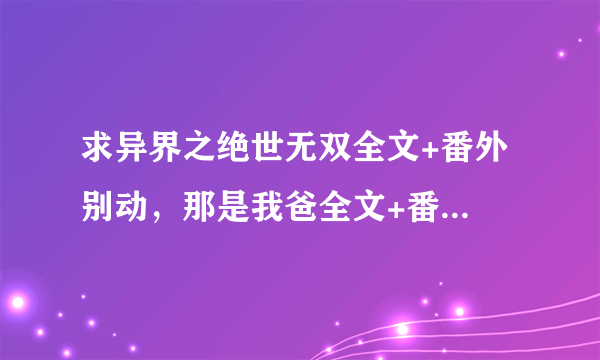 求异界之绝世无双全文+番外 别动，那是我爸全文+番外 O(∩_∩)O谢谢