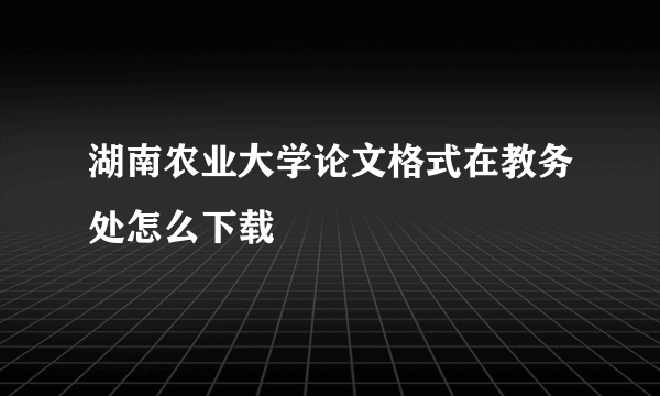 湖南农业大学论文格式在教务处怎么下载