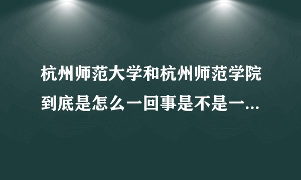 杭州师范大学和杭州师范学院到底是怎么一回事是不是一个地方？十万火急