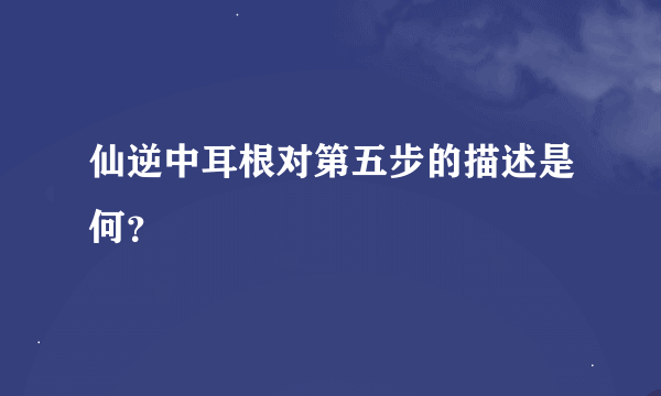 仙逆中耳根对第五步的描述是何？