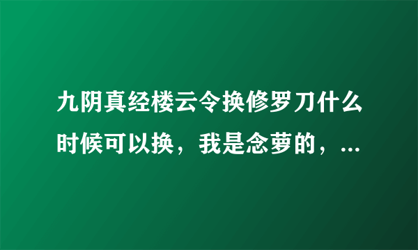 九阴真经楼云令换修罗刀什么时候可以换，我是念萝的，我看好多人在卖艳阳刀，可是楼云令除了双刀双剑的礼