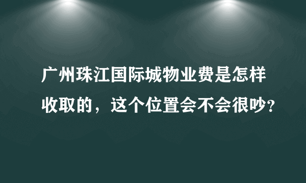 广州珠江国际城物业费是怎样收取的，这个位置会不会很吵？