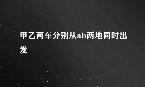 甲乙两车分别从ab两地同时出发