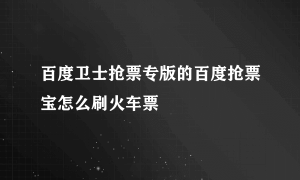 百度卫士抢票专版的百度抢票宝怎么刷火车票