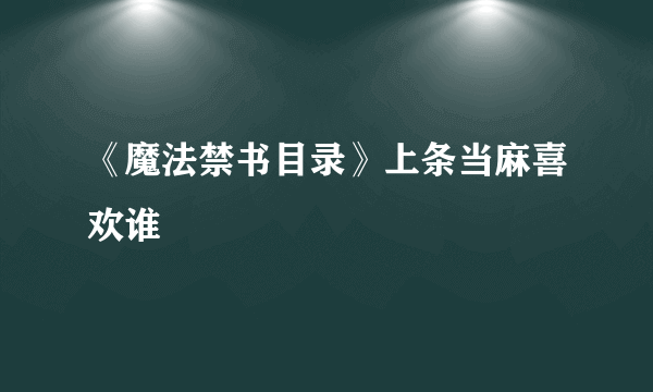 《魔法禁书目录》上条当麻喜欢谁