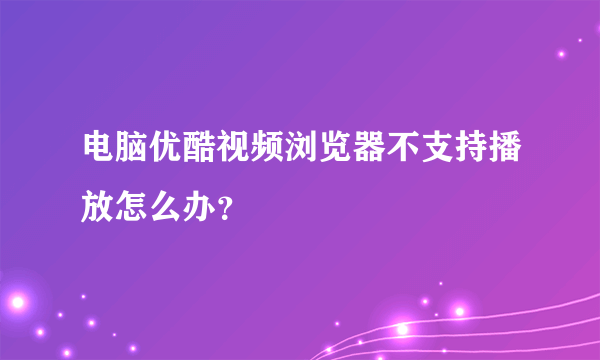 电脑优酷视频浏览器不支持播放怎么办？