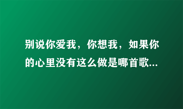 别说你爱我，你想我，如果你的心里没有这么做是哪首歌的的歌词