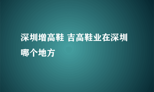 深圳增高鞋 吉高鞋业在深圳哪个地方