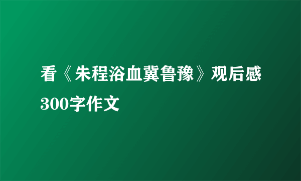 看《朱程浴血冀鲁豫》观后感300字作文