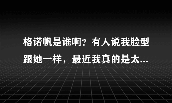 格诺帆是谁啊？有人说我脸型跟她一样，最近我真的是太大众化了吗= =