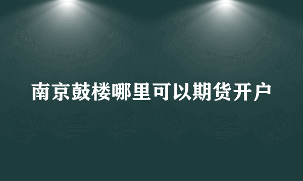 南京鼓楼哪里可以期货开户