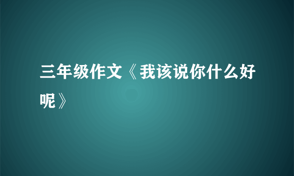 三年级作文《我该说你什么好呢》