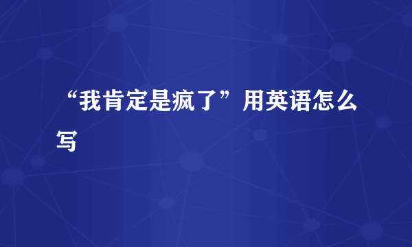 “我肯定是疯了”用英语怎么写