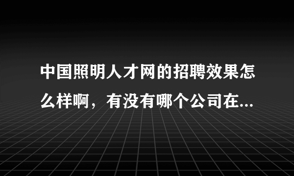 中国照明人才网的招聘效果怎么样啊，有没有哪个公司在他们网站招聘过，谁告诉我下他们的效果？