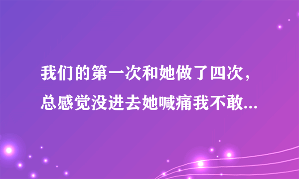 我们的第一次和她做了四次，总感觉没进去她喊痛我不敢用力，问她感觉说有进去却没有流血不知道处女膜破没