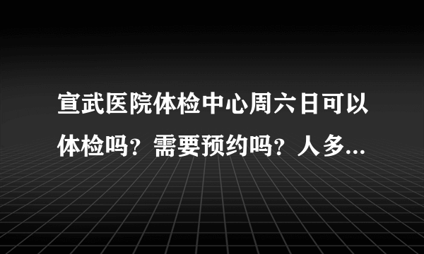 宣武医院体检中心周六日可以体检吗？需要预约吗？人多吗？谢谢