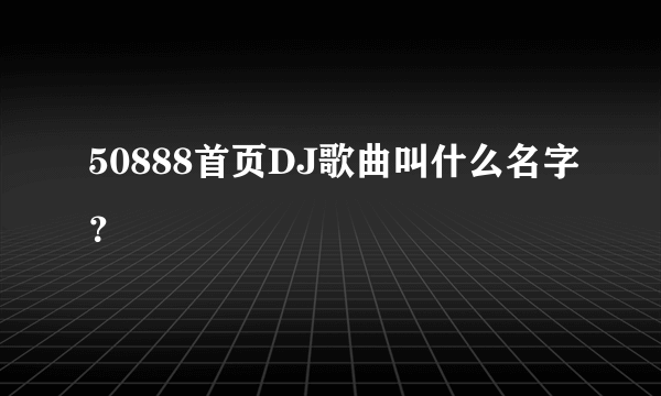 50888首页DJ歌曲叫什么名字？