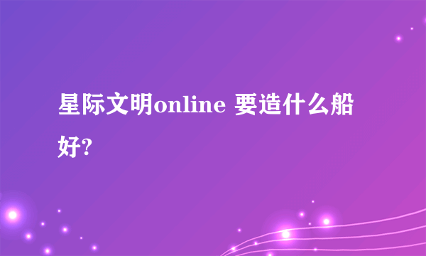 星际文明online 要造什么船好?