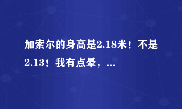 加索尔的身高是2.18米！不是2.13！我有点晕，体育频道那几个解说员不是211CM就是213cm……体重也经常报错