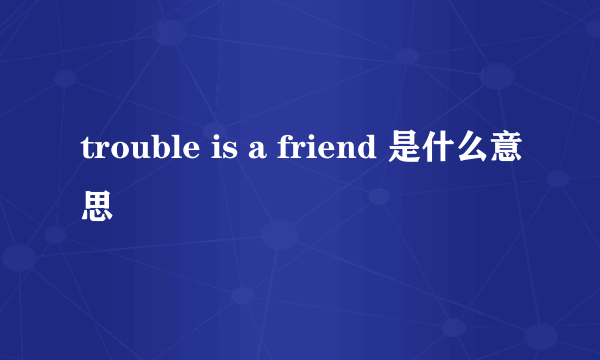 trouble is a friend 是什么意思