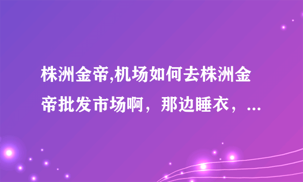 株洲金帝,机场如何去株洲金帝批发市场啊，那边睡衣，内衣的货源怎么样？