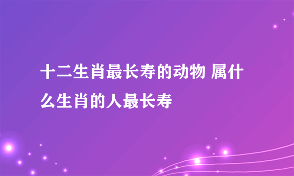 十二生肖最长寿的动物 属什么生肖的人最长寿