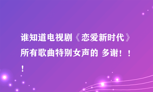 谁知道电视剧《恋爱新时代》所有歌曲特别女声的 多谢！！！