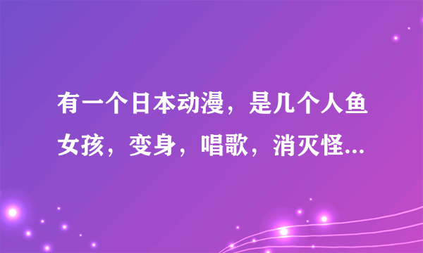 有一个日本动漫，是几个人鱼女孩，变身，唱歌，消灭怪物，粉色、蓝色、黄色人鱼。。