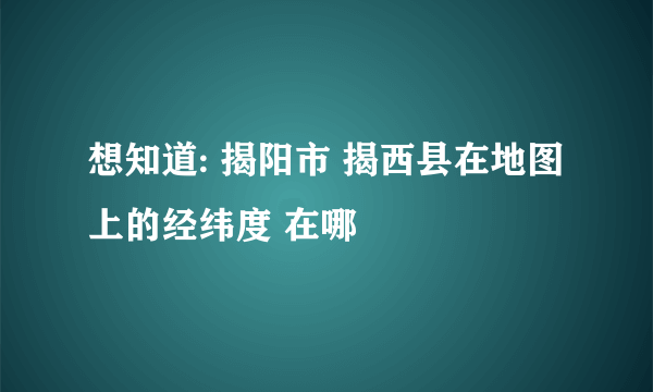 想知道: 揭阳市 揭西县在地图上的经纬度 在哪