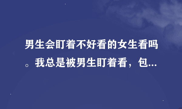 男生会盯着不好看的女生看吗。我总是被男生盯着看，包括其他班的。在班上经常转头会对上一些男生的目光？