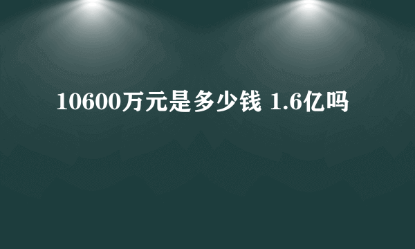 10600万元是多少钱 1.6亿吗