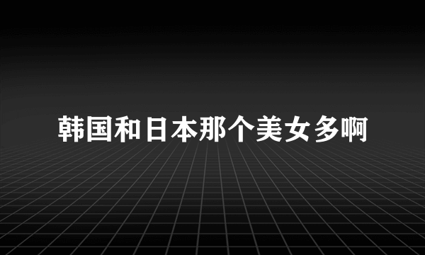 韩国和日本那个美女多啊