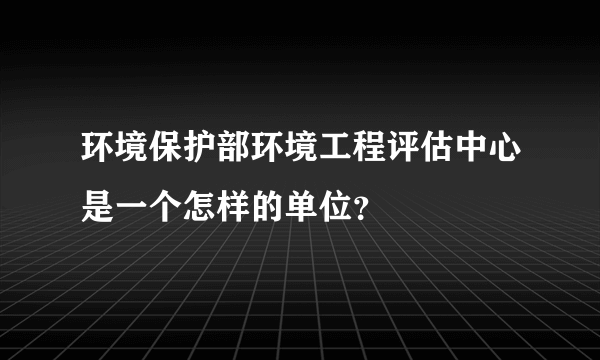 环境保护部环境工程评估中心是一个怎样的单位？