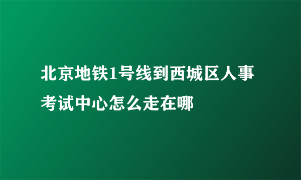 北京地铁1号线到西城区人事考试中心怎么走在哪