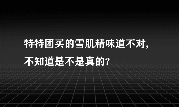 特特团买的雪肌精味道不对,不知道是不是真的?