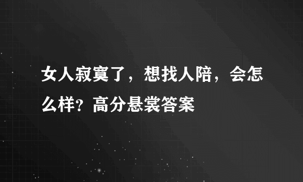 女人寂寞了，想找人陪，会怎么样？高分悬裳答案