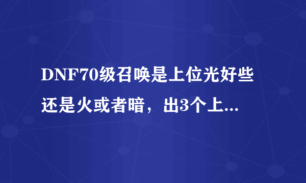 DNF70级召唤是上位光好些还是火或者暗，出3个上位必须放弃一个，现在的小火龙好用吗，是骑士好还是火龙好