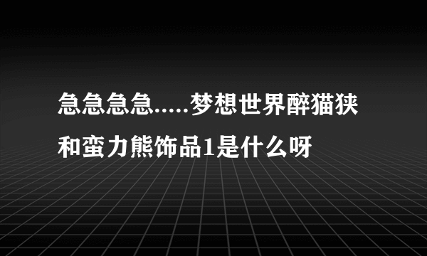 急急急急.....梦想世界醉猫狭和蛮力熊饰品1是什么呀