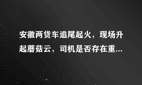 安徽两货车追尾起火，现场升起蘑菇云，司机是否存在重大过失？