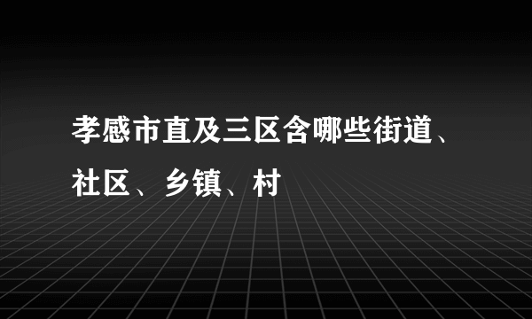 孝感市直及三区含哪些街道、社区、乡镇、村