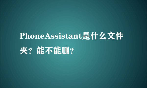 PhoneAssistant是什么文件夹？能不能删？