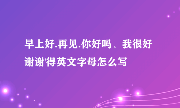 早上好.再见.你好吗、我很好谢谢'得英文字母怎么写