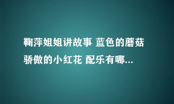 鞠萍姐姐讲故事 蓝色的蘑菇 骄傲的小红花 配乐有哪位知道么？求助！