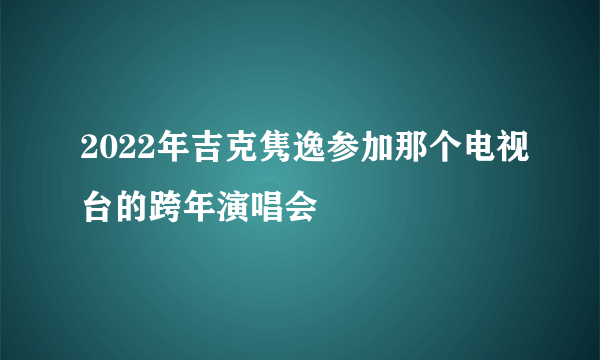 2022年吉克隽逸参加那个电视台的跨年演唱会