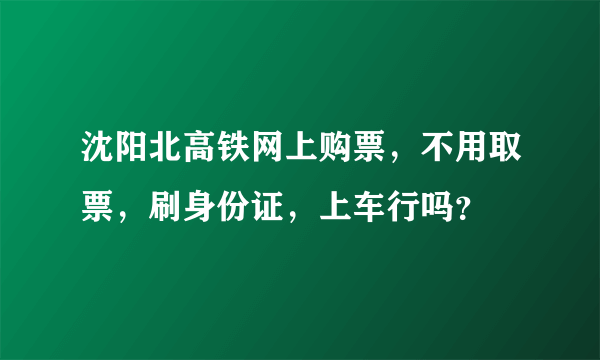 沈阳北高铁网上购票，不用取票，刷身份证，上车行吗？